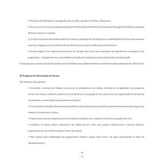 • Produção de habitação por autogestão e/ou mutirão, quando as famílias o desejarem;

	        • Parceria com a iniciativa privada para produção de Habitações de Interesse Social, através de programas federais e estaduais

	de financiamento e subsídio;

        	• Locação Social, para demandas específicas (idosos, população em situação de rua, trabalhadores de baixa renda nas áreas

        centrais), integrada a outras políticas de assistência social, saúde, qualificação profissional etc.

         • Auxílio-aluguel como alternativa provisória de moradia para casos que necessitem de atendimento emergencial não

         programado – situações de risco, calamidades e remoção de moradores para execução de obras de urbanização.

A proposta para o período 2013/2016 é produzir 55 mil unidades novas, objetivo bastante ousado frente à baixa produção dos últimos anos.




B) Programa de Urbanização de Favelas

São objetivos do programa:

         • Consolidar a inserção das favelas no processo de planejamento da cidade, incluindo-as na legislação, nos programas

         sociais, nos mapas e cadastros relativos ao controle do uso e ocupação do solo, assim como na programação de serviços de

         manutenção e conservação de equipamentos públicos;

         • Criar na favela condições urbanísticas para viabilizar a prestação de serviços públicos, particularmente de saúde, segurança,

         limpeza e infraestrutura urbana;

	        • Implementar obras de engenharia e/ou remoção de moradias com o objetivo de eliminar situações de risco;

         • Introduzir na favela valores urbanísticos da cidade formal, como ruas, praças, infraestrutura e serviços públicos,

         proporcionando sua transformação em bairro da cidade;

         • Abrir espaço para implantação de equipamentos urbanos, praças, áreas livres e de lazer, aproveitando as obras de

         desadensamento;




                                                                 - 33 -
 