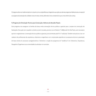 O programa deve ser implementado em conjunto com as subprefeituras, integrando suas ações aos demais programas habitacionais, em especial

ao programa de produção de unidades novas em áreas centrais, alternativa mais consistente do que a mera reforma do cortiço.




F) Programa de Orientação Técnica para Construção e Reforma da Moradia Própria

Este programa visa assegurar às famílias de baixa renda orientação técnica pública e gratuita para o projeto de construção de

habitações. Esta ação tem respaldo no direito social à moradia, previsto na Lei Federal nº 11888/2008. Em São Paulo, será necessário

aprovar e regulamentar a orientação técnica pública e gratuita, já encaminhada pelo PL nº 276/2009. Também será preciso criar um

cadastro de profissionais de arquitetura, urbanismo e engenharia com comprovada experiência na assessoria técnica à população

de baixa renda em processos autogestionários e fomentar a criação de programas de “residência” em Urbanismo, Arquitetura,

Geografia e Engenharia nas universidades localizadas no município.




                                                                   - 36 -
 