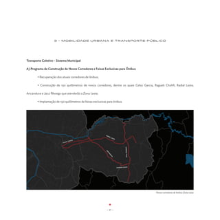 3 - MOBILIDADE URBANA E TRANSPORTE PÚBLICO




Transporte Coletivo - Sistema Municipal

A) Programa de Construção de Novos Corredores e Faixas Exclusivas para Ônibus

	       • Recuperação dos atuais corredores de ônibus;

	       • Construção de 150 quilômetros de novos corredores, dentre os quais Celso Garcia, Ragueb Chohfi, Radial Leste,

Aricanduva e Jacú Pêssego que atenderão a Zona Leste;

	       • Implantação de 150 quilômetros de faixas exclusivas para ônibus.




                                                             RA
                                                               DIA
                                                                  LL
                                                                    ES
                                                                      TE
                                   RCIA
                               O GA
                           CELS
                                                                                    JACU PÊSSEGO
                                                             AR
                                                               IC
                                                                 AN
                                                                   DU
                                                                     VA




                                                                           RAGHEB CHOFFI




                                                                                                   Novos corredores de ônibus Zona Leste




                                                              - 37 -
 