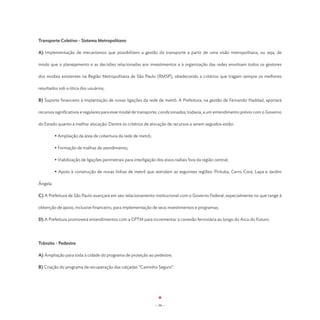 Transporte Coletivo - Sistema Metropolitano

A) Implementação de mecanismos que possibilitem a gestão do transporte a partir de uma visão metropolitana, ou seja, de

modo que o planejamento e as decisões relacionadas aos investimentos e à organização das redes envolvam todos os gestores

dos modais existentes na Região Metropolitana de São Paulo (RMSP), obedecendo a critérios que tragam sempre os melhores

resultados sob a ótica dos usuários;

B) Suporte financeiro à implantação de novas ligações da rede de metrô. A Prefeitura, na gestão de Fernando Haddad, aportará

recursos significativos e regulares para esse modal de transporte, condicionados, todavia, a um entendimento prévio com o Governo

do Estado quanto à melhor alocação. Dentre os critérios de alocação de recursos a serem seguidos estão:

	         • Ampliação da área de cobertura da rede de metrô;

	         • Formação de malhas de atendimento;

	         • Viabilização de ligações perimetrais para interligação dos eixos radiais fora da região central;

	         • Apoio à construção de novas linhas de metrô que atendam as seguintes regiões: Pirituba, Cerro Corá, Lapa e Jardim

Ângela.

C) A Prefeitura de São Paulo avançará em seu relacionamento institucional com o Governo Federal, especialmente no que tange à

obtenção de apoio, inclusive financeiro, para implementação de seus investimentos e programas;

D) A Prefeitura promoverá entendimentos com a CPTM para incrementar a conexão ferroviária ao longo do Arco do Futuro.




Trânsito - Pedestre

A) Ampliação para toda a cidade do programa de proteção ao pedestre;

B) Criação do programa de recuperação das calçadas “Caminho Seguro”.




                                                                  - 39 -
 