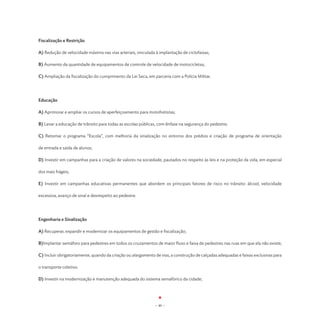 Fiscalização e Restrição

A) Redução de velocidade máxima nas vias arteriais, vinculada à implantação de ciclofaixas;

B) Aumento da quantidade de equipamentos de controle de velocidade de motocicletas;

C) Ampliação da fiscalização do cumprimento da Lei Seca, em parceria com a Polícia Militar.




Educação

A) Aprimorar e ampliar os cursos de aperfeiçoamento para motofretistas;

B) Levar a educação de trânsito para todas as escolas públicas, com ênfase na segurança do pedestre;

C) Retomar o programa “Escola”, com melhoria da sinalização no entorno dos prédios e criação de programa de orientação

de entrada e saída de alunos;

D) Investir em campanhas para a criação de valores na sociedade, pautados no respeito às leis e na proteção da vida, em especial

dos mais frágeis;

E) Investir em campanhas educativas permanentes que abordem os principais fatores de risco no trânsito: álcool, velocidade

excessiva, avanço de sinal e desrespeito ao pedestre.




Engenharia e Sinalização

A) Recuperar, expandir e modernizar os equipamentos de gestão e fiscalização;

B)Implantar semáforo para pedestres em todos os cruzamentos de maior fluxo e faixa de pedestres nas ruas em que ela não existe;

C) Incluir obrigatoriamente, quando da criação ou alargamento de vias, a construção de calçadas adequadas e faixas exclusivas para

o transporte coletivo.

D) Investir na modernização e manutenção adequada do sistema semafórico da cidade;




                                                              - 40 -
 