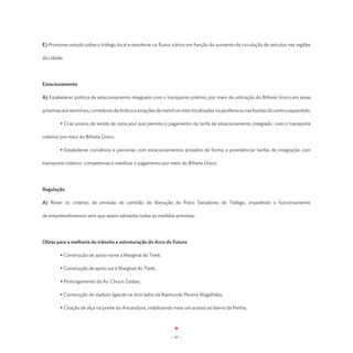 E) Promover estudo sobre o tráfego local e reordenar os fluxos viários em função do aumento da circulação de veículos nas regiões

da cidade.




Estacionamento

A) Estabelecer política de estacionamento integrado com o transporte coletivo, por meio da utilização do Bilhete Único em áreas

próximas aos terminais, corredores de ônibus e estações de metrô ou trem localizadas na periferia ou nas bordas do centro expandido:

	       • Criar postos de venda de zona azul que permita o pagamento da tarifa de estacionamento integrado com o transporte

coletivo por meio do Bilhete Único

	       • Estabelecer convênios e parcerias com estacionamentos privados de forma a providenciar tarifas de integração com

transporte coletivo competitivas e viabilizar o pagamento por meio do Bilhete Único




Regulação

A) Rever os critérios de emissão de certidão de liberação de Polos Geradores de Tráfego, impedindo o funcionamento

de empreendimentos sem que sejam adotadas todas as medidas previstas.




Obras para a melhoria do trânsito e estruturação do Arco do Futuro

	       • Construção de apoio norte à Marginal do Tietê;

	       • Construção de apoio sul à Marginal do Tietê;

	       • Prolongamento da Av. Chucri Zaidan;

	       • Construção de viaduto ligando os dois lados da Raimundo Pereira Magalhães;

	       • Criação de alça na ponte do Aricanduva, viabilizando mais um acesso ao bairro da Penha;




                                                               - 41 -
 