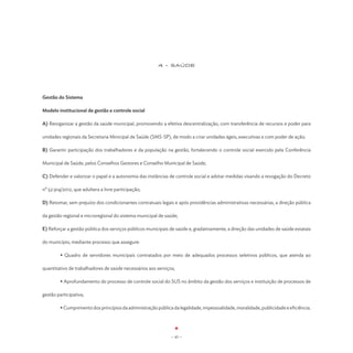 4 - SAÚDE




Gestão do Sistema

Modelo institucional de gestão e controle social

A) Reorganizar a gestão da saúde municipal, promovendo a efetiva descentralização, com transferência de recursos e poder para

unidades regionais da Secretaria Minicipal de Saúde (SMS-SP), de modo a criar unidades ágeis, executivas e com poder de ação;

B) Garantir participação dos trabalhadores e da população na gestão, fortalecendo o controle social exercido pela Conferência

Municipal de Saúde, pelos Conselhos Gestores e Conselho Municipal de Saúde;

C) Defender e valorizar o papel e a autonomia das instâncias de controle social e adotar medidas visando a revogação do Decreto

nº 52.914/2012, que adultera a livre participação;

D) Retomar, sem prejuízo dos condicionantes contratuais legais e após providências administrativas necessárias, a direção pública

da gestão regional e microregional do sistema municipal de saúde;

E) Reforçar a gestão pública dos serviços públicos municipais de saúde e, gradativamente, a direção das unidades de saúde estatais

do município, mediante processo que assegure:

	        • Quadro de servidores municipais contratados por meio de adequados processos seletivos públicos, que atenda ao

quantitativo de trabalhadores de saúde necessários aos serviços;

	        • Aprofundamento do processo de controle social do SUS no âmbito da gestão dos serviços e instituição de processos de

gestão participativa;

	        • Cumprimento dos princípios da administração pública da legalidade, impessoalidade, moralidade, publicidade e eficiência.




                                                               - 45 -
 