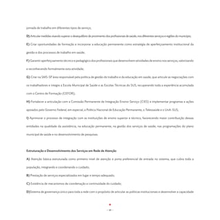 jornada de trabalho em diferentes tipos de serviço;

D) Articular medidas visando superar o desequilíbrio de provimento dos profissionais de saúde, nos diferentes serviços e regiões do município;

E) Criar oportunidades de formação e incorporar a educação permanente como estratégia de aperfeiçoamento institucional da

gestão e dos processos de trabalho em saúde;

F) Garantir aperfeiçoamento técnico e pedagógico dos profissionais que desenvolvem atividades de ensino nos serviços, valorizando

e reconhecendo formalmente esta atividade;

G) Criar na SMS-SP área responsável pela política de gestão do trabalho e da educação em saúde, que articule as negociações com

os trabalhadores e integre a Escola Municipal de Saúde e as Escolas Técnicas do SUS, recuperando toda a experiência acumulada

com o Centro de Formação (CEFOR);

H) Fortalecer a articulação com a Comissão Permanente de Integração Ensino-Serviço (CIES) e implementar programas e ações

apoiados pelo Governo Federal, em especial, a Política Nacional de Educação Permanente, o Telessaúde e o UnA-SUS;

I) Aprimorar o processo de integração com as instituições de ensino superior e técnico, favorecendo maior contribuição dessas

entidades na qualidade da assistência, na educação permanente, na gestão dos serviços de saúde, nas programações do plano

municipal de saúde e no desenvolvimento de pesquisas.




Estruturação e Desenvolvimento dos Serviços em Rede de Atenção

A) Atenção básica estruturada como primeiro nível de atenção e porta preferencial de entrada no sistema, que cubra toda a

população, integrando e coordenando o cuidado;

B) Prestação de serviços especializados em lugar e tempo adequado;

C) Existência de mecanismos de coordenação e continuidade do cuidado;

D)Sistema de governança único para toda a rede com o propósito de articular as políticas institucionais e desenvolver a capacidade




                                                                     - 48 -
 