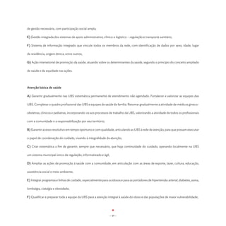 de gestão necessária, com participação social ampla;

E) Gestão integrada dos sistemas de apoio administrativo, clínico e logístico – regulação e transporte sanitário;

F) Sistema de informação integrado que vincule todos os membros da rede, com identificação de dados por sexo, idade, lugar

de residência, origem étnica, entre outros;

G) Ação intersetorial de promoção da saúde, atuando sobre os determinantes da saúde, segundo o princípio do conceito ampliado

de saúde e da equidade nas ações.




Atenção básica de saúde

A) Garantir gradualmente nas UBS sistemática permanente de atendimento não agendado. Fortalecer e valorizar as equipes das

UBS. Completar o quadro profissional das UBS e equipes de saúde da família. Retomar gradualmente a atividade de médicos gineco-

obstetras, clínicos e pediatras, incorporando-os aos processos de trabalho da UBS, valorizando a atividade de todos os profissionais

com a comunidade e a responsabilização por seu território;

B) Garantir acesso resolutivo em tempo oportuno e com qualidade, articulando as UBS à rede de atenção, para que possam executar

o papel de coordenação do cuidado, visando à integralidade da atenção;

C) Criar sistemática a fim de garantir, sempre que necessário, que haja continuidade do cuidado, operando localmente na UBS

um sistema municipal único de regulação, informatizado e ágil;

D) Ampliar as ações de promoção à saúde com a comunidade, em articulação com as áreas de esporte, lazer, cultura, educação,

assistência social e meio ambiente;

E) Integrar programas e linhas de cuidado, especialmente para os idosos e para os portadores de hipertensão arterial, diabetes, asma,

lombalgia, ciatalgia e obesidade;

F) Qualificar e preparar toda a equipe da UBS para a atenção integral à saúde do idoso e das populações de maior vulnerabilidade;




                                                                 - 49 -
 