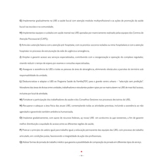 G) Implementar gradualmente na UBS a saúde bucal com atenção modular multiprofissional e as ações de promoção da saúde

bucal nas escolas e na comunidade;

H) Implementar equipes e cuidados em saúde mental nas UBS apoiadas por matriciamento realizado pelas equipes dos Centros de

Atenção Psicossocial (CAPS);

I) Articular a atenção básica com a atenção pré-hospitalar, com os prontos-socorros isolados ou intra-hospitalares e com a atenção

hospitalar no processo de estruturação da rede de urgência e emergência;

J) Ampliar e garantir acesso aos serviços especializados, contribuindo com a reorganização e operação do complexo regulador,

visando reduzir o tempo de espera por exames e consultas especializadas;

K) Assegurar a assistência da UBS a todas as pessoas da área de abrangência, eliminando obstáculos a parcelas do território sob

responsabilidade da unidade;

L) Desburocratizar e adaptar a UBS eo Programa Saúde da Família(PSF) para o grande centro urbano – “adscrição sem proibição”.

Moradores das áreas de divisas entre unidades, trabalhadores e estudantes podem optar por se matricularem na UBS de mais fácil acesso,

inclusive por local de atividade;

M) Fortalecer a participação dos trabalhadores da saúde e dos Conselhos Gestores nos processos decisórios da UBS;

N) Recuperar e adequar a área física das atuais UBS, contemplando todas as atividades previstas, incluindo a assistência ao não

agendado e garantindo também ambiência humanizada;

O) Implantar gradativamente, com apoio de recursos federais, 43 novas UBS em acréscimo às 440 existentes, a fim de garantir

melhor distribuição e equidade do acesso entre as diferentes regiões de saúde;

P) Praticar o princípio do salário igual para trabalho igual, a educação permanente das equipes das UBS, com processo de trabalho

articulado, em condições justas, favorecendo a integralidade da ação dos profissionais;

Q) Adotar formas de jornada de trabalho médico que garanta a possibilidade de composição da jornada em diferentes tipos de serviço.




                                                                - 50 -
 