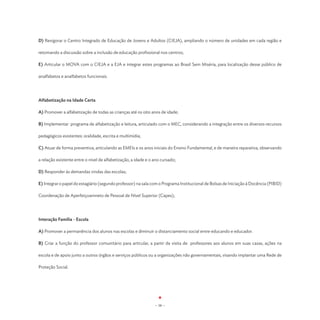 D) Revigorar o Centro Integrado de Educação de Jovens e Adultos (CIEJA), ampliando o número de unidades em cada região e

retomando a discussão sobre a inclusão de educação profissional nos centros;

E) Articular o MOVA com o CIEJA e a EJA e integrar estes programas ao Brasil Sem Miséria, para localização desse público de

analfabetos e analfabetos funcionais.




Alfabetização na Idade Certa

A) Promover a alfabetização de todas as crianças até os oito anos de idade;

B) Implementar programa de alfabetização e leitura, articulado com o MEC, considerando a integração entre os diversos recursos

pedagógicos existentes: oralidade, escrita e multimídia;

C) Atuar de forma preventiva, articulando as EMEIs e os anos iniciais do Ensino Fundamental, e de maneira reparativa, observando

a relação existente entre o nível de alfabetização, a idade e o ano cursado;

D) Responder às demandas vindas das escolas;

E) Integrar o papel do estagiário (segundo professor) na sala com o Programa Institucional de Bolsas de Iniciação à Docência (PIBID)

Coordenação de Aperfeiçoamneto de Pessoal de Nível Superior (Capes);




Interação Família - Escola

A) Promover a permanência dos alunos nas escolas e diminuir o distanciamento social entre educando e educador.

B) Criar a função do professor comunitário para articular, a partir da visita de professores aos alunos em suas casas, ações na

escola e de apoio junto a outros órgãos e serviços públicos ou a organizações não governamentais, visando implantar uma Rede de

Proteção Social.




                                                                - 58 -
 