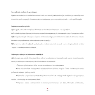Rever a Divisão dos Ciclos de Aprendizagem

A) Adequar a rede municipal às Diretrizes Nacionais Gerais para a Educação Básica, em função da implantação do ensino de nove

anos e iniciar amplo processo de discussão com a comunidade escolar sobre a progressão continuada e o ciclo de alfabetização.




Realizar reorientação curricular

A) Divulgação junto à rede municipal das Diretrizes Curriculares Nacionais Gerais para a Educação Básica;

B) Articulação da educação escolar com o mundo do trabalho e a prática social nos últimos anos do Ensino Fundamental e do EJA;

C) Promoção da educação voltada para o progresso científico e tecnológico, com fortalecimento da área de ciências nas unidades

escolares e incentivo à participação em projetos de iniciação cientifica;

D) Cumprimento da Lei nº11.648/2008, que dispõe sobre a inclusão no currículo da rede de ensino a obrigatoriedade da temática

“História e Cultura AfroBrasileira e Indígena”.




Valorização e Formação dos Profissionais da Educação

A) Implantação de 31 polos da Universidade Aberta do Brasil nas subprefeituras, visando a formação superior dos profissionais da

Educação, ofertando inclusive mestrado e doutorado, além das seguintes ações:

	        • Preparar os profissionais para utilizar as novas tecnologias como recurso pedagógico;

	        • Criar uma comunidade onde o professor poderá desenvolver conteúdos em grupo e trocar experiências com outros

profissionais da área no Brasil e no exterior;

	        • Implementar o programa de capacitação dos profissionais da educação sobre a igualdade de gênero e de raça/cor, para o

combate à discriminação das mulheres e dos negros;

	        • Organizar e reforçar o acervo existente na Secretaria; incrementando-o com dados, informações, periódicos etc.,




                                                                - 59 -
 