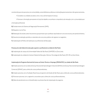 constituindo para isto parcerias com universidades, outras bibliotecas, editoras e instituições governamentais e não-governamentais;

	       • Considerar as unidades escolares como o locus da formação em serviço;

	       • Promover a formação permanente no local de trabalho e reconhecer a importância da interação com a comunidade para

a formação profissional;

B) Fortalecimento do Sistema de Negociação Permanente (SINP);

C) Respeito à Lei do Piso;

D) Realização de estudos sobre mecanismos que permitam que o professor seja lotado em uma única escola, sem perda de direitos;

E) Garantia da realização periódica e sistemática de concursos públicos de ingresso no magistério;

F) Implantação de Política de Saúde para os profissionais da Educação;




Presença da rede federal de educação superior e profissional na cidade de São Paulo

A) Implantação de campus da Universidade Federal de São Paulo (UNIFESP) na Zona Leste;

B) Implantação de unidade do Instituto Federal de Educação, Ciência e Tecnologia de São Paulo (IFE-SP) na Zona Norte;




Implantação do Programa Nacional de Acesso ao Ensino Técnico e Emprego (PRONATEC) na cidade de São Paulo

A) Ampliar parcerias com as redes do Serviço Nacional de Aprendizagem Industrial (SENAI) e do Serviço Nacional de Aprendizagem

Comercial (SENAC) para a oferta de cursos profissionalizantes;

B) Ampliar parcerias com a Fundação Paula Souza, do governo do Estado de São Paulo, para a oferta de cursos profissionalizantes;

C) Promover parcerias com o segmento comunitário para a oferta de cursos profissionalizantes;

D) Meta de atendimento:100 mil beneficiados na primeira fase de implantação do programa.




                                                               - 60 -
 
