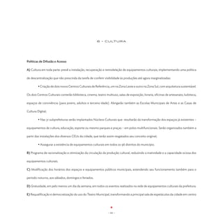 6 - CULTURA




Políticas de Difusão e Acesso

A) Cultura em toda parte: prevê a instalação, recuperação e remodelação de equipamentos culturais, implementando uma política

de descentralização que não prescinda da tarefa de conferir visibilidade às produções até agora marginalizadas:

	        • Criação de dois novos Centros Culturais de Referência, um na Zona Leste e outro na Zona Sul, com arquitetura sustentável.

Os dois Centros Culturais conterão biblioteca, cinema, teatro multiuso, salas de exposição, livraria, oficinas de artesanato, ludoteca,

espaços de convivência (para jovens, adultos e terceira idade). Abrigarão também as Escolas Municipais de Artes e as Casas de

Cultura Digital;

	        • Nas 31 subprefeituras serão implantados Núcleos Culturais que resultarão da transformação dos espaços já existentes –

equipamentos de cultura, educação, esporte ou mesmo parques e praças – em polos multifuncionais. Serão organizados também a

partir das instalações dos diversos CEUs da cidade, que terão assim resgatados seu conceito original;

	        • Assegurar a existência de equipamentos culturais em todos os 96 distritos do município.

B) Programa de racionalização e otimização da circulação da produção cultural, reduzindo a inatividade e a capacidade ociosa dos

equipamentos culturais.

C) Modificação dos horários dos espaços e equipamentos públicos municipais, estendendo seu funcionamento também para o

período noturno, aos sábados, domingos e feriados.

D) Gratuidade, em pelo menos um dia da semana, em todos os eventos realizados na rede de equipamentos culturais da prefeitura.

E) Requalificação e democratização do uso do Teatro Municipal, transformando a principal sala de espetáculos da cidade em centro




                                                                - 64 -
 