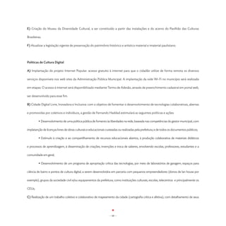 E) Criação do Museu da Diversidade Cultural, a ser constituído a partir das instalações e do acervo do Pavilhão das Culturas

Brasileiras.

F) Atualizar a legislação vigente de preservação do patrimônio histórico e artístico material e imaterial paulistano.




Políticas de Cultura Digital

A) Implantação do projeto Internet Popular: acesso gratuito à internet para que o cidadão utilize de forma remota os diversos

serviços disponíveis nos web sites da Administração Pública Municipal. A implantação da rede Wi-Fi no município será realizada

em etapas. O acesso à internet será disponibilizado mediante Termo de Adesão, através de preenchimento cadastral em portal web,

ser desenvolvido para esse fim.

B) Cidade Digital Livre, Inovadora e Inclusiva: com o objetivo de fomentar o desenvolvimento de tecnologias colaborativas, abertas

e promovidas por coletivos e indivíduos, a gestão de Fernando Haddad estimulará as seguintes políticas e ações:

	        • Desenvolvimento de uma política pública de fomento às liberdades na rede, baseada nas competências do gestor municipal, com

implatanção de licenças livres de obras culturais e educacionais custeadas ou realizadas pela prefeitura, e de todos os documentos públicos;

	        • Estímulo à criação e ao compartilhamento de recursos educacionais abertos, à produção colaborativa de materiais didáticos

e processos de aprendizagem, à disseminação de criações, invenções e troca de saberes, envolvendo escolas, professores, estudantes e a

comunidade em geral;

	        • Desenvolvimento de um programa de apropriação crítica das tecnologias, por meio de laboratórios de garagem, espaços para

ciência de bairro e pontos de cultura digital, a serem desenvolvidos em parceria com pequenos empreendedores (donos de lan house por

exemplo), grupos da sociedade civil e/ou equipamentos da prefeitura, como instituições culturais, escolas, telecentros e principalmente os

CEUs;

C) Realização de um trabalho coletivo e colaborativo de mapeamento da cidade (cartografia crítica e afetiva), com detalhamento de seus




                                                                   - 68 -
 