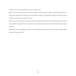 problemas e soluções, a ser desenvolvido em parceria com a sociedade civil;

D) Estímulo a ações de ocupação das ruas por artistas e produtores culturais, como forma de ampliar o compromisso dos cidadãos com o

espaço público; organização e articulação de processos de realidade aumentada, com a colaboração dos cidadãos e construindo os caminhos

múltiplos entre o ciberespaço e os prédios, praças e ruas;

E) Fomento aos meios alternativos de comunicação e cultura livres, em especial ao midialivrismo, com apoio às rádios comunitárias, à música

livre, aos estúdios livres, às plataformas de comunicação em rede, como blogs e sites de produção de conteúdo informativo, saraus e espaços

de literatura;

F) Criação de Casas de Cultura Digital. Esses espaços, com banda larga de alta velocidade, serão centros de inovação em tecnologia digital e

produção de conteúdo audiovisual.




                                                                   - 69 -
 