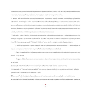 criados novos espaços e programadas ações para os finais de semana e feriados, como as Ruas de Lazer (com equipamentos móveis

e recursos humanos específicos), espetáculos, circenses, teatro popular, cinema gratuito e outros.

E) Também serão definidas novas políticas de uso para outros equipamentos públicos municipais como o Estádio do Pacaembu,

o Autódromo de Interlagos, o Centro Esportivo e Recreativo do Trabalhador (CERET) e o Sambódromo. Será discutida com o

governo do Estado uma política de destinação de equipamentos estaduais situados na cidade, a exemplo do Estádio e do Ginásio do

Ibirapuera. A Prefeitura terá um papel ativo e articulador na definição de uma política de grandes eventos esportivos e culturais para

a cidade, envolvendo as entidades esportivas, a comunidade e a iniciativa privada.

F) Será criado o Projeto Copa 2014 com o objetivo de potencializar as dimensões econômica, social e ambiental em decorrência da

realização de jogos da Copa do Mundo na cidade de São Paulo. Para tanto, foram assumidos os compromissos propostos pela “Rede

Nossa São Paulo” e pela organização “Atletas pela Cidadania” no que se refere ao legado social da Copa, quais sejam:

	       • Termo de compromisso Cidades do Esporte, que visa o desenvolvimento da cultura esportiva e a democratização do

esporte, e se expressa principalmente no programa “Cultura Esportiva e Esportes nas Escolas”;

	       • Pacto Transparência Municipal, que expressa o compromisso com a transparência em relação a todos os gastos municipais

relativos à Copa de 2014;

	       • Programa Cidades Sustentáveis, compromisso com o desenvolvimento econômico, social e ambientalmente sustentável

de São Paulo.

G) Realização de Conferência Municipal para elaboração do Plano Decenal de Esportes para o município;

H) Implantação do “Programa Academias da Saúde”, com recursos do governo federal e em parceria com o Ministério da Saúde;

I) Instituição do Conselho Municipal de Esporte e Lazer;

J) Parcerias do Fundo Municipal de Esporte e Lazer com a iniciativa privada, visando sua ampliação e seu fortalecimento;

K) Programa Paz no Esporte e Segurança no Futebol, com o objetivo de colocar a cidade de São Paulo na dianteira do processo de




                                                                - 71 -
 