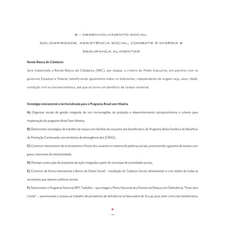 8 - DESENVOLVIMENTO SOCIAL:


          SOLIDARIEDADE, ASSISTÊNCIA SOCIAL, COMBATE À MISÉRIA E


                                            SEGURANÇA ALIMENTAR



Renda Básica de Cidadania

Será implantada a Renda Básica de Cidadania (RBC), por etapas, a critério do Poder Executivo, em parceria com os

governos Estadual e Federal, beneficiando igualmente todos os habitantes, independente de origem raça, sexo, idade,

condição civil ou socioeconômica ,até que se torne um benefício de caráter universal.




Estratégia intersetorial e territorializada para o Programa Brasil sem Miséria

A) Organizar escala de gestão integrada de 100 microrregiões de proteção e desenvolvimento socioeconômico e urbano para

implantação do programa Brasil Sem Miséria;

B) Desenvolver estratégias de trabalho de massa com famílias do conjunto dos beneficiários do Programa Bolsa Família e do Benefício

de Prestação Continuada, nos territórios de abrangência dos (CRAS);

C) Construir mecanismos de acionamento e fluxos dos usuários no sistema de políticas sociais, promovendo a garantia de acesso com

graus crescentes de resolutividade;

D) Planejar a execução de propostas de ação integrada a partir de uma base de prioridades sociais;

E) Construir de forma intersetorial o Banco de Dados Social – instalação do Cadastro Social, alimentando-o com dados de todas as

secretarias que operam políticas sociais;

F) Desenvolver o Programa Nacional BPC Trabalho – que integra o Plano Nacional dos Direitos da Pessoa com Deficiência, “Viver sem

Limite” –, promovendo o acesso ao trabalho de portadores de deficiência na faixa etária de 16 a 45 anos, bem como dos beneficiários




                                                                - 73 -
 