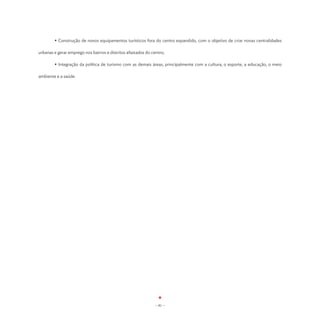 • Construção de novos equipamentos turísticos fora do centro expandido, com o objetivo de criar novas centralidades

urbanas e gerar emprego nos bairros e distritos afastados do centro;

	       • Integração da política de turismo com as demais áreas, principalmente com a cultura, o esporte, a educação, o meio

ambiente e a saúde.




                                                               - 81 -
 