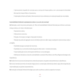 • Aprimoramento da gestão do município para os serviços de limpeza pública, com a estruturação da Autoridade

        Municipal de Limpeza Pública e Saneamento;

	       • Implantação de Sistema de Gestão e Gerenciamento de riscos ambientais com ampla participação das comunidades.




Sustentabilidade Ambiental no planejamento urbano e no uso do solo municipal

A) Elaboração, a partir de processo participativo, do Plano de Sustentabilidade Ambiental Municipal para enfrentar as principais

ameaças urbanas, com metas e indicadores para:

	       • Espraiamento urbano;

	       • Adensamento construtivo;

	       • Geração, minimização, reciclagem e disposição de resíduos;

	       • Redução das perdas de vegetação natural e de habitats (30% entre 1986 e 1999) e ampliação do sistema de áreas verdes e

protegidas;

	       • Qualidade das águas e proteção dos mananciais;

	       • Qualidade do ar e controle de emissões de gases de efeito estufa – inventário de emissões;

	       • Impermeabilização do solo e eliminação de deficiências na macrodrenagem;

	       • Definição de indicadores e metas de sustentabilidade na revisão do Plano Diretor e dos Planos Regionais Estratégicos das

Subprefeituras.

B) Fortalecimento do processo de planejamento ambiental participativo e da gestão urbanoambiental por subprefeituras;

C) Uso das chamadas piscininhas de retenção de água pluvial, e compensação ambiental para abater a água adicional gerada pela

impermeabilização por grandes empreendimentos;

D) Introdução da Avaliação Ambiental Estratégica para avaliar as políticas, os planos e programas municipais;




                                                              - 83 -
 