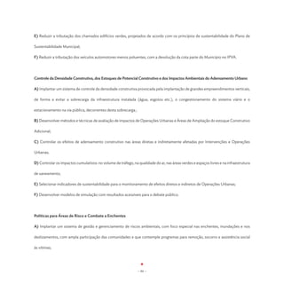 E) Reduzir a tributação dos chamados edifícios verdes, projetados de acordo com os princípios de sustentabilidade do Plano de

Sustentabilidade Municipal;

F) Reduzir a tributação dos veículos automotores menos poluentes, com a devolução da cota parte do Município no IPVA.




Controle da Densidade Construtiva, dos Estoques de Potencial Construtivo e dos Impactos Ambientais do Adensamento Urbano

A) Implantar um sistema de controle da densidade construtiva provocada pela implantação de grandes empreendimentos verticais,

de forma a evitar a sobrecarga da infraestrutura instalada (água, esgotos etc.), o congestionamento do sistema viário e o

estacionamento na via pública, decorrentes desta sobrecarga.;

B) Desenvolver métodos e técnicas de avaliação de impactos de Operações Urbanas e Áreas de Ampliação do estoque Construtivo

Adicional;

C) Controlar os efeitos de adensamento construtivo nas áreas diretas e indiretamente afetadas por Intervenções e Operações

Urbanas;

D) Controlar os impactos cumulativos: no volume de tráfego, na qualidade do ar, nas áreas verdes e espaços livres e na infraestrutura

de saneamento;

E) Selecionar indicadores de sustentabilidade para o monitoramento de efeitos diretos e indiretos de Operações Urbanas;

F) Desenvolver modelos de simulação com resultados acessíveis para o debate público.




Políticas para Áreas de Risco e Combate a Enchentes

A) Implantar um sistema de gestão e gerenciamento de riscos ambientais, com foco especial nas enchentes, inundações e nos

deslizamentos, com ampla participação das comunidades e que contemple programas para remoção, socorro e assistência social

às vítimas;




                                                                - 84 -
 