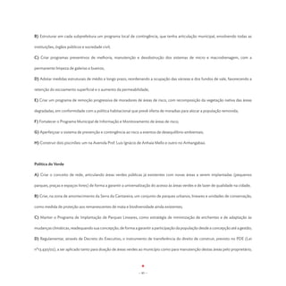 B) Estruturar em cada subprefeitura um programa local de contingência, que tenha articulação municipal, envolvendo todas as

instituições, órgãos públicos e sociedade civil;

C) Criar programas preventivos de melhoria, manutenção e desobstrução dos sistemas de micro e macrodrenagem, com a

permanente limpeza de galerias e bueiros;

D) Adotar medidas estruturais de médio e longo prazo, reordenando a ocupação das várzeas e dos fundos de vale, favorecendo a

retenção do escoamento superficial e o aumento da permeabilidade;

E) Criar um programa de remoção progressiva de moradores de áreas de risco, com recomposição da vegetação nativa das áreas

degradadas, em conformidade com a política habitacional que prevê oferta de moradias para alocar a população removida;

F) Fortalecer o Programa Municipal de Informação e Monitoramento de áreas de risco;

G) Aperfeiçoar o sistema de prevenção e contingência ao risco a eventos de desequilíbrio ambientais;

H) Construir dois piscinões: um na Avenida Prof. Luis Ignácio de Anhaia Mello e outro no Anhangabaú.




Política do Verde

A) Criar o conceito de rede, articulando áreas verdes públicas já existentes com novas áreas a serem implantadas (pequenos

parques, praças e espaços livres) de forma a garantir a universalização do acesso às áreas verdes e de lazer de qualidade na cidade;

B) Criar, na zona de amortecimento da Serra da Cantareira, um conjunto de parques urbanos, lineares e unidades de conservação,

como medida de proteção aos remanescentes de mata e biodiversidade ainda existentes;

C) Manter o Programa de Implantação de Parques Lineares, como estratégia de minimização de enchentes e de adaptação às

mudanças climáticas, readequando sua concepção, de forma a garantir a participação da população desde a concepção até a gestão;

D) Regulamentar, através de Decreto do Executivo, o instrumento de transferência do direito de construir, previsto no PDE (Lei

nº13.430/02), a ser aplicado tanto para doação de áreas verdes ao município como para manutenção destas áreas pelo proprietário;




                                                               - 85 -
 