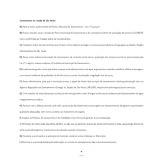 Saneamento na cidade de São Paulo

A) Aplicar todas as definições da Política Nacional de Saneamento – Lei nº 11.445/07:

B) Propor estudos para a revisão do Plano Municipal de Saneamento e do contrato/convênio de prestação de serviço da SABESP,

com a redefinição de metas e plano de investimentos;

C) Fortalecer todos os instrumentos que tenham como objetivo proteger os mananciais produtores de água para a cidade e Região

Metropolitana de São Paulo;

D) Atuar como indutora da criação de instrumentos de controle social sobre a prestação dos serviços conforme preconizado pela

Lei nº 11.445/07 e deverá realizar a Conferência Municipal de Saneamento;

E) Implementar gestão municipal sobre os serviços de abastecimento de água, esgotamento sanitário, resíduos sólidos e drenagem,

com vistas à melhoria da qualidade e à eficiência no controle, fiscalização e regulação dos serviços;

F) Atuar efetivamente para que o município exerça o papel de titular dos serviços de saneamento e tenha participação ativa na

Agência Reguladora de Saneamento e Energia do Estado de São Paulo (ARSESP), responsável pela regulação dos serviços;

G) Criar sistema de indicadores para avaliação dos serviços bem como divulgar os índices de cobertura de abastecimento de água

e esgotamento sanitário;

H) Pactuar com a Sabesp que até 2018 toda a população da cidade tenha acesso pleno ao abastecimento de água em quantidade e

qualidade adequadas, bem como à coleta e ao tratamento de esgoto;

I) Integrar as Políticas de Saneamento e de Habitação como forma de garantir a universalização;

J) Participar da elaboração da política tarifária e exigir que se garanta o acesso ao saneamento pleno a toda a população através de

tarifa social abrangente e mecanismos de subsídio, quando necessário;

K) Fiscalizar e acompanhar a aplicação do contrato existente entre a Sabesp e o Município;

L) Retomar a responsabilidade pela elaboração e controle do planejamento das ações de saneamento;




                                                                - 87 -
 