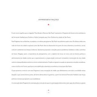 APRESENTAÇÃO




É com muito orgulho que a coligação “Para Mudar e Renovar São Paulo” apresenta o Programa de Governo da candidatura


de Fernando Haddad para Prefeito e Nádia Campeão para Vice-Prefeita da cidade de São Paulo.


Este Programa traz as diretrizes, os projetos e os valores para governar São Paulo nos próximos quatro anos. Ele oferece ainda uma


visão de futuro da cidade e expressa como São Paulo deve se desenvolver do ponto de vista urbanístico, econômico, social,


cultural e ambiental nos tempos vindouros. Apresenta propostas e soluções para os problemas imediatos e indica caminhos


do futuro. Resgata, assim, a importância do planejamento, com o objetivo de iniciar um novo ciclo na história política e


administrativa da cidade e evitar que o espontaneismo e a especulação continuem norteando a construção de uma cidade


caótica e desequilibrada econômica, social e ambientalmente. Propõe um governo ousado ao apresentar soluções inovadoras,


como a do Arco do Futuro, que busca uma redefinição urbanística, econômica e social para São Paulo.


O que quisemos construir com este Programa é uma concepção de cidade, que debateremos com toda a sociedade nestas


eleições e que construiremos juntos, de forma democrática no governo, a partir da vitória de Fernando Haddad e das forças


políticas e sociais que apoiam a sua candidatura.


A construção deste Programa foi orientada pela convicção de que só a participação democrática será capaz de enfrentar os graves




                                                              -9-
 