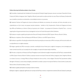 Política Municipal de Biodiversidade e Áreas Verdes

A) Consolidar a implantação das Unidades de Conservação de Proteção Integral (parques naturais municipais: Fazenda do Carmo,

Cratera de Colônia, Jaceguava, Itaim, Varginha e Bororé), executando as ações previstas nos seus Planos de Manejo, fortalecendo

seus conselhos consultivos e envolvendo a comunidade do entorno no processo;

B) Implantar Núcleos do Programa de Jovens da Reserva da Biosfera nos extremos do município, de forma articulada com as

subprefeituras: no Sul e Leste, nos parques naturais existentes – também no Sul, fortalecendo o Núcleo do Programa de Jovens

das APAs em Parelheiros; no Norte e Oeste, em parceria com o Estado – nos parques da Cantareira e Fazenda Tizzo – e com as

organizações não governamentais locais, empregando recursos do Fundo Municipal do Meio Ambiente;

C) Fortalecer e ampliar a gestão participativa das Áreas de Proteção Ambiental (APA) Capivari-Monos e Bororé-Colônia;

D) Elaborar e implantar o Plano de Manejo da APA Bororé-Colônia e o da APA Capivari-Monos;

E) Fortalecer e aparelhar a fiscalização ambiental das áreas de proteção aos mananciais e APAs municipais, de forma articulada com

as subprefeituras e os órgãos estaduais;

F) Integrar a gestão das APAs municipais e estudar a ampliação de seus limites para a região do Jaceguava, como estratégia para

maior controle social do uso e ocupação do solo na região, em especial da especulação imobiliária;

G) Articular a criação de um Mosaico de Áreas Protegidas na área Sudoeste da região metropolitana de São Paulo, compreendendo

as APAs Capivari-Monos e Bororé-Colônia, os parques naturais municipais Cratera de Colônia, Jaceguava, Itaim, Varginha e Bororé,

os núcleos Curucutu e Itutinga Pilões do Parque Estadual da Serra do Mar, a terra indígena Tenonde Porã (atualmente aldeias

Barragem e Krukutu) e outras áreas protegidas, estendendo-se desde o parque municipal do Pedroso e Santo André (a Leste) até a

Reserva Morro Grande da Sabesp, a Oeste;

H) Fortalecer a gestão participativa nos parques urbanos e lineares;

I) Mapear e registrar a vegetação significativa do município de São Paulo, revendo o mapeamento existente (Decreto Estadual e publicação




                                                                       - 91 -
 