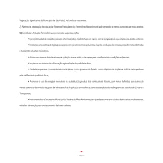 Vegetação Significativa do Município de São Paulo), incluindo as nascentes;

J) Aprimorar a legislação de criação de Reservas Particulares do Patrimônio Natural municipal, tornando-a menos burocrática e mais atrativa.

K) Combate à Poluição Atmosférica, por meio das seguintes Ações:

	        • Dar continuidade à inspeção veicular, reformulando o modelo hoje em vigor e com a revogação da taxa criada pela gestão anterior;

	        • Implantar uma política de diálogo e parceria com os setores mais poluentes, visando a redução da emissão, criando metas definidas

e buscando soluções inovadoras;

	        • Adotar um sistema de indicadores de poluição e uma política de metas para a melhoria das condições ambientais;

	        • Implantar um sistema de informação regionalizada da qualidade do ar;

	        • Estabelecer parceria com os demais municípios e com o governo do Estado, com o objetivo de implantar política metropolitana

pela melhoria da qualidade do ar;

	        • Promover o uso de energias renováveis e a substituição gradual dos combustíveis fósseis, com metas definidas, por outros de

menor potencial de emissão de gases de efeito estufa e da poluição atmosférica, como está explicitado no Programa de Mobilidade Urbana e

Transportes;

	        • Instrumentalizar a Secretaria Municipal do Verde e do Meio Ambiente para que ela se torne articuladora de iniciativas multisetoriais,

voltadas à transição para uma economia de baixo carbono.




                                                                    - 92 -
 