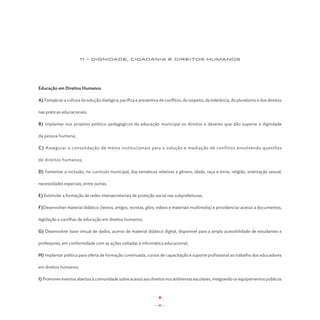 11 - DIGNIDADE, CIDADANIA E DIREITOS HUMANOS




Educação em Direitos Humanos

A) Fortalecer a cultura da solução dialógica, pacífica e preventiva de conflitos, do respeito, da tolerância, do pluralismo e dos direitos

nas práticas educacionais;

B) Implantar nos projetos político-pedagógicos da educação municipal os direitos e deveres que dão suporte à dignidade

da pessoa humana;

C) Assegurar a consolidação de meios institucionais para a solução e mediação de conflitos envolvendo questões

de direitos humanos;

D) Fomentar a inclusão, no currículo municipal, das temáticas relativas a gênero, idade, raça e etnia, religião, orientação sexual,

necessidades especiais, entre outras;

E) Estimular a formação de redes intersecretariais de proteção social nas subprefeituras;

F)Desenvolver material didático (textos, artigos, revistas, gibis, vídeos e materiais multimídia) e providenciar acesso a documentos,

legislação e cartilhas de educação em direitos humanos;

G) Desenvolver base virtual de dados, acervo de material didático digital, disponível para a ampla acessibilidade de estudantes e

professores, em conformidade com as ações voltadas à informática educacional;

H) Implantar política para oferta de formação continuada, cursos de capacitação e suporte profissional ao trabalho dos educadores

em direitos humanos;

I) Promover eventos abertos à comunidade sobre acesso aos direitos nos ambientes escolares, integrando os equipamentos públicos




                                                                  - 93 -
 