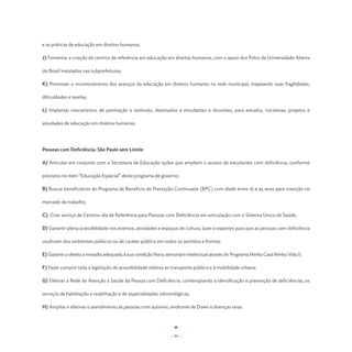 e as práticas de educação em direitos humanos;

J) Fomentar a criação de centros de referência em educação em direitos humanos, com o apoio dos Polos da Universidade Aberta

do Brasil instalados nas subprefeituras;

K) Promover o monitoramento dos avanços da educação em direitos humanos na rede municipal, mapeando suas fragilidades,

dificuldades e tarefas;

L) Implantar mecanismos de premiação e estímulo, destinados a estudantes e docentes, para estudos, iniciativas, projetos e

atividades de educação em direitos humanos.




Pessoas com Deficiência: São Paulo sem Limite

A) Articular em conjunto com a Secretaria de Educação ações que ampliem o acesso de estudantes com deficiência, conforme

previstos no item “Educação Especial” deste programa de governo;

B) Buscar beneficiários do Programa de Beneficio de Prestação Continuada (BPC) com idade entre 16 e 45 anos para inserção no

mercado de trabalho;

C) Criar serviço de Centros-dia de Referência para Pessoas com Deficiência em articulação com o Sistema Único de Saúde;

D) Garantir plena acessibilidade nos eventos, atividades e espaços de cultura, lazer e esportes para que as pessoas com deficiência

usufruam dos ambientes públicos ou de caráter público em todos os sentidos e formas;

E) Garantir o direito a moradia adequada à sua condição física, sensorial e intelectual através do Programa Minha Casa Minha Vida II;

F) Fazer cumprir toda a legislação de acessibilidade relativa ao transporte público e à mobilidade urbana;

G) Efetivar a Rede de Atenção à Saúde da Pessoa com Deficiência, contemplando a identificação e prevenção de deficiências, os

serviços de habilitação e reabilitação e de especialidades odontológicas;

H) Ampliar e efetivar o atendimento às pessoas com autismo, síndrome de Down e doenças raras.




                                                                 - 94 -
 