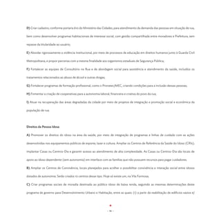 D) Criar cadastro, conforme portaria 610 do Ministério das Cidades, para atendimento da demanda das pessoas em situação de rua,

bem como desenvolver programas habitacionais de interesse social, com gestão compartilhada entre moradores e Prefeitura, sem

repasse da titularidade ao usuário;

E) Abordar rigorosamente a violência institucional, por meio de processos de educação em direitos humanos junto à Guarda Civil

Metropolitana, e propor parcerias com a mesma finalidade aos organismos estaduais de Segurança Pública;

F) Fortalecer as equipes de Consultório na Rua e de abordagem social para assistência e atendimento da saúde, incluídos os

tratamentos relacionados ao abuso de álcool e outras drogas;

G) Fortalecer programas de formação profissional, como o Pronatec/MEC, criando condições para a inclusão dessas pessoas;

H) Fomentar a criação de cooperativas para a autonomia laboral, financeira e criativa do povo da rua;

I) Atuar na recuperação das áreas degradadas da cidade por meio de projetos de integração e promoção social e econômica da

população de rua.




Direitos da Pessoa Idosa

A) Promover os direitos do idoso na área da saúde, por meio de integração de programas e linhas de cuidado com as ações

desenvolvidas nos equipamentos públicos de esporte, lazer e cultura. Ampliar os Centros de Referência da Saúde do Idoso (CRIs),

implantar Casas ou Centros-Dia e garantir acesso ao atendimento de alta complexidade. As Casas ou Centros-Dia são locais de

apoio ao idoso dependente (sem autonomia) em interface com as famílias que não possuem recursos para pagar cuidadores.

B) Ampliar os Centros de Convivência, locais planejados para acolher e possibilitar convivência e interação social entre idosos

dotados de autonomia. Serão criados 10 centros desse tipo. Hoje só existe um, na Vila Formosa;

C) Criar programas sociais de moradia destinada ao público idoso de baixa renda, seguindo as mesmas determinações deste

programa de governo para Desenvolvimento Urbano e Habitação, entre as quais: (1) a partir da reabilitação de edifícios vazios e/




                                                               - 96 -
 