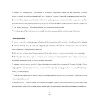 ou obsoletos para uso habitacional; (2) da produção de condomínios compostos por famílias com perfil heterogêneo, garantindo

sempre a prioridade de atendimento para a faixa de zero a três salários mínimos; (3) da locação social para demandas específicas;

D) Incentivo à formulação de uma cultura do envelhecimento que dialogue de maneira intergeracional com as questões específicas

do envelhecimento. Essa ação deverá ser articulada com os polos da Universidade Aberta do Brasil a serem criados nas subprefeituras;

E) Criar núcleos de combate à violência contra o idoso com atendimento multiprofissional;

F)Implantar programa Agentes do Idoso, de capacitação de profissionais para trabalhar no cuidado integral dos idosos.




Populações indígenas

A) Retomar o projeto de moradia indígena para os Pankararu da Zona Leste, iniciado pela Secretaria de Habitação na gestão Marta Suplicy;

B) Melhorar a Unidade Básica de Saúde-UBS Indígena (Saúde da Família) da favela do Real Parque, para que essa comunidade e

outros Pankararu da Zona Sul possam ser atendidos.

C) Criar uma UBS no Parque Santa Madalena para o atendimento dos Pankararu e de outros indígenas que vivem nessa região.

D) Orientar a Secretaria de Educação no sentido de que os professores introduzam história e cultura indígena na sala de aula,

recuperando as verdadeiras raízes nacionais e corrigindo preconceitos;

E) Assegurar acompanhamento específico e diferenciado para monitores e professores indígenas do Centro de Educação e Cultura

Indígena (CECI) existente nas aldeias Guarani, e articular as iniciativas previstas nesse programa de governo para a educação no que

tange à “Educação Indígena”;

F) Implantar programa permanente de intercâmbio entre os indígenas e as escolas municipais, promovendo o conhecimento mútuo

entre crianças e adolescentes;

G) Abrir espaços para a comercialização de artesanato e outros produtos indígenas, visando a autossustentação dessas comunidades,

promovendo a articulação com as iniciativas previstas nesse programa para a estratégia de desenvolvimento local e economia solidária;




                                                                 - 97 -
 