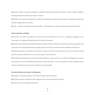 C) Garantir relações de consumo equilibradas, a qualidade e segurança dos produtos ofertados e apoiar as ações da Vigilância

Sanitária Municipal, em interface com o Ipem e o Inmetro;

D) Criação de mecanismos que garantam os padrões de qualidade no atendimento, fornecimento e prestação de serviços das

empresas e órgãos públicos municipais;

E) Incluir – seguindo os parâmetros curriculares do MEC – a educação para o consumo no programa de Ensino Fundamental.




Direito à Memória e à Verdade

A) Contribuir com todas as atividades da Comissão Nacional da Verdade, bem como com os organismos congêneres já em

funcionamento no Legislativo Estadual Paulista e na Câmara de Vereadores;

B) Criação de uma Comissão da Verdade, da Memória e da Justiça no âmbito do Executivo municipal, que retome as buscas pelos restos

mortais dos mortos e desaparecidos políticos, iniciadas no governo Erundina, nos cemitérios de Perus, Parelheiros e Vila Formosa;

C) Criação de espaços e sítios históricos de memória e resistência nos locais onde se praticaram torturas e execuções sumárias

durante o período da ditadura militar, como a Casa da Lapa e o sítio 31 de Março;

D) Retomada das iniciativas de nominação de escolas, bibliotecas, praças, parques e vias públicas homenageando as pessoas

que perderam a vida na luta pela liberdade, apoiando iniciativas para alterar os nomes dos próprios municipais e logradouros que

valorizam responsáveis por torturas e outros delitos contra a humanidade.




Garantia dos Direitos da Criança e do Adolescente

A) Fortalecer o Conselho de Direitos, os Conselhos Tutelares e demais Conselhos;

B) Estimular e propiciar a atuação em rede, integrando todos os atores do Sistema de Garantia;

C) Atuar na ótica da incompletude institucional;




                                                                 - 99 -
 