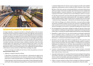 e conjuntos habitacionais de interesse social ao longo da avenida. Serão também


                                                                                                 iii. Mooca-Vila Carioca, que tem como principal objetivo a renovação urbana do eixo
                                                                                                 sudeste da cidade, favorecendo um melhor aproveitamento das áreas subutilizadas
                                                                                                 de grandes galpões e armazéns industriais, com uma mudança no perfil do uso e
                                                                                                 ocupação do solo atual e a promoção do uso misto (habitação, comércio e serviços).
                                                                                                 iv. Lapa-Brás, promovendo a renovação urbana das regiões da orla ferroviária na região
                                                                                                 central da cidade e favorecendo seu adensamento, bem como ajudando a equilibrar a
                                                                                                 relação emprego/moradia na cidade. O projeto prevê a ocupação da área com usos mistos
                                                                                                 – comércio, serviços e habitacional – e abertura de nova estrutura viária para a região.
                                                                                                 v. Rio Verde-Jacu Pêssego, com o objetivo de fomentar a renovação urbana da região,
                                                                                                                                                                                     -
                                                                                                 ental e social da área, por meio do aumento de parques e áreas verdes, da melhoria do
                                                                                                 sistema de drenagem e do incentivo à construção de habitações de interesse social.


DESENVOLVIMENTO URBANO                                                                           Lima, incluindo a revitalização do Largo da Batata, a implantação do terminal de ônibus
                                                                                                 na Rua Capri e a construção de conjuntos habitacionais de interesse social no Real Parque.
Ao longo de décadas, a ocupação do território na metrópole paulista se deu de maneira
desordenada. Reverter este processo também leva tempo, mas é algo que começa aos poucos
a mostrar seus efeitos, na forma de recuperação de áreas degradadas, de desconcentração de       de novo mobiliário urbano, revitalização de vias, ciclovias, calçadas mais largas,
atividades econômicas e de surgimento de novos polos de desenvolvimento na metrópole,            espaços abertos, habitações de interesse social, creches e equipamentos sociais, além
ligados a potencialidades ascendentes. José Serra promoverá a remodelagem urbana de São          de promover a restauração do patrimônio histórico da região.
Paulo, tornando a cidade um lugar melhor para se viver. As ações serão estruturadas na
forma de operações urbanas, que favorecem o uso misto de áreas por comércio, serviços
                                                                                                 bela área de lazer da cidade. Hoje, entrecortado por grandes viadutos e avenidas, o
e moradias, associadas a intervenções viárias e melhorias urbanísticas. Serão alvos desta
                                                                                                 parque está descaracterizado como espaço público. A revitalização será iniciada pela
investida regiões como Água Branca, Rio Verde-Jacu Pêssego (que envolve o novo polo
                                                                                                 implantação de unidades do Sesc e do Senac, além da demolição do viaduto Diário
econômico de Itaquera), Pirituba, Mooca-Vila Carioca e Água Espraiada, entre outras. O
                                                                                                 Popular e a conclusão do Museu da História de São Paulo, integrados aos demais
planejamento urbano merecerá atenção especial, com a implantação dos planos de bairro
                                                                                                 equipamentos públicos existentes no local, como o Espaço Catavento.
e observância às normas existentes no Plano Diretor estratégico da cidade.
   Entre as principais prioridades de José Serra à frente da prefeitura na área de
                                                                                                 partes do terreno em benefício da população, por meio da implantação de novas
desenvolvimento urbano, estão:
                                                                                                 áreas verdes e de lazer e outros usos.


     i. Água Branca, incentivando, sob novas diretrizes, o adensamento da região da orla         de São Paulo, colocando o peso da prefeitura na integração das funções públicas de
     ferroviária, com favorecimento ao uso misto por comércio, serviços e habitação. O           interesse comum aos municípios, quais sejam: planejamento e uso do solo, transporte,
     projeto prevê a criação de parques lineares e reconfiguração do sistema viário da região.   saneamento, meio ambiente, desenvolvimento econômico etc.
     ii. Água Espraiada, a partir das diretrizes já aprovadas na Câmara Municipal, prevendo
     intervenções viárias, implantação de parque linear, construção de linha de monotrilho       os Planos de Bairro, instrumento ideal para o planejamento urbano da cidade.

36                                                                                                                                                                                       37
 