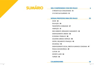 SUMÁRIO   MEU COMPROMISSO COM SÃO PAULO
               O PRESENTE QUE CONQUISTAMOS 12
                                                                         6


               O FUTURO QUE QUEREMOS 15


              NOSSAS PROPOSTAS PARA SÃO PAULO                        20
               SAÚDE 22
               EDUCAÇÃO 24
               TRANSPORTES E MOBILIDADE 27
               HABITAÇÃO 31
               MEIO AMBIENTE, DRENAGEM E SANEAMENTO 33
               DESENVOLVIMENTO URBANO 36
               ECONOMIA E TRABALHO 38
               ZELADORIA URBANA E SERVIÇOS 40
               GESTÃO, ORÇAMENTO E FINANÇAS 42
               SEGURANÇA 45
               DESENVOLVIMENTO SOCIAL, DIREITOS HUMANOS E CIDADANIA 47
               PESSOA COM DEFICIÊNCIA 49
               CULTURA 51
               ESPORTE E LAZER 54
               TURISMO 56


              COLABORADORES                                          58
4                                                                        5
 