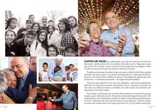 CULTIVO UM VALOR que, infelizmente, está cada vez mais fora de moda nos
    dias atuais: o político deve servir à sociedade e não dela se servir. Trago uma crença
    que se faz viva a cada dia: a única razão de ser de um governo, em qualquer esfera,
    é cuidar das pessoas para que elas possam cuidar de si mesmas.
        É gratificante projetar diretrizes de governo para a cidade de São Paulo quando
    sentimos sob nossos passos um caminho pavimentado por realizações que bene-
    ficiaram, com tanta clareza, milhões de pessoas. Principalmente aquelas que mais
    precisavam – e continuam precisando – do amparo do poder público.
       Diretrizes que explicitei já no início da campanha, e que foram amplamente
    debatidas ao longo dessa jornada. Recolhemos ideias e opiniões em grupos de
    discussão, nas visitas aos bairros e entidades, nas redes sociais, em conversas com
    especialistas, em toda a cidade.
       Para chegar às propostas que constam deste programa, reunimos 20 grupos
    temáticos, que realizaram mais de 100 reuniões, com a participação de mais de 2.100
    colaboradores, entre intelectuais, acadêmicos, líderes comunitários, parlamentares,
    técnicos e militantes das mais diversas áreas de especialização. Tivemos sempre
    ao nosso lado profissionais com longa experiência no serviço público municipal,

8                                                                                        9
 