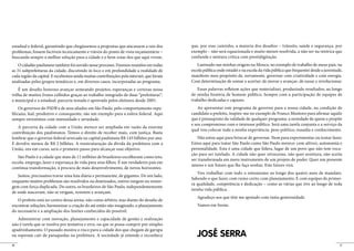 estadual e federal, garantindo que chegássemos a propostas que atacassem a raiz dos       que, por esse caminho, a maioria dos desafios – trânsito, saúde e segurança, por
problemas, fossem factíveis tecnicamente e viáveis do ponto de vista orçamentário –       exemplo – não será equacionada e muito menos resolvida, a não ser na retórica que
buscando sempre a melhor solução para a cidade e o bem-estar dos que aqui vivem.          confunde e mistura crítica com prestidigitação.
    O cidadão paulistano também foi ouvido nesse processo. Fizemos reuniões em todas         Lastreado nas minhas origens na Mooca, no exemplo de trabalho de meus pais, na
as 31 subprefeituras da cidade, discutindo in loco e em profundidade a realidade de       escola pública onde estudei e na escola da vida pública que frequentei desde a juventude,
cada região da capital. E recebemos ainda muitas contribuições pela internet, que foram   manifesto meu propósito de, novamente, governar com criatividade e com energia.
analisadas pelos grupos temáticos e, em diversos casos, incorporadas ao programa.         Com determinação de somar e acertar; de inovar e avançar; de ousar e revolucionar.
    É um desafio honroso avançar semeando projetos, esperanças e certezas nessa              Essas palavras refletem ações que materializei, produzindo resultados, ao longo
trilha de muitos frutos colhidos graças ao trabalho integrado de duas “prefeituras”:      de minha história de homem público. Sempre com a participação de equipes de
a municipal e a estadual, parceria testada e aprovada pelos eleitores desde 2005.         trabalho dedicadas e capazes.
    Os governos do PSDB e de seus aliados em São Paulo, pelo comportamento repu-              Ao apresentar este programa de governo para a nossa cidade, na condição de
blicano, leal, produtivo e consequente, são um exemplo para a esfera federal. Aqui        candidato a prefeito, inspiro-me no exemplo de Franco Montoro para afirmar aquilo
sempre investimos com intensidade e seriedade.                                            que é pressuposto da validade de qualquer programa: a seriedade de quem o propõe
                                                                                          e seu compromisso com o interesse público. Será uma tarefa conjunta e a serviço da
   A parceria da cidade com a União merece ser ampliada em razão da enorme
                                                                                          qual vou colocar toda a minha experiência, peso político, ousadia e conhecimento.
contribuição dos paulistanos. Temos o direito de receber mais, com justiça. Basta
lembrar que o governo federal arrecada na capital paulistana R$ 143 bilhões por ano.          Não estou aqui para brincar de governar. Nem para experimentar ou tentar fazer.
E devolve menos de R$ 2 bilhões. A reestruturação da dívida da prefeitura com a           Estou aqui para tratar São Paulo como São Paulo merece: com altivez, autonomia e
União, ora em curso, será o primeiro passo para alcançar esse objetivo.                   personalidade. Esta é uma cidade que lidera, lugar de um povo que não tem voca-
                                                                                          ção para ser tutelado. A cidade não quer retrocesso, não quer aventura, não aceita
   São Paulo é a cidade que mais de 11 milhões de brasileiros escolheram como teto,
                                                                                          ser transformada em mero instrumento de um projeto de poder. Quer um presente
escola, emprego, lazer e esperança de vida para seus filhos. É um verdadeiro país em
                                                                                          ameno e um futuro que lhe faça sonhar. Este futuro virá.
contínua transformação, à procura de mais desenvolvimento, de novos horizontes.
                                                                                             Vou trabalhar com todo o entusiasmo ao longo dos quatro anos de mandato.
   Juntos, precisamos travar uma luta diária e permanente, de gigantes. De um lado,
                                                                                          Sabendo o que fazer, com rumo certo, com planejamento. E com equipes de primei-
enquanto muitos problemas são resolvidos ou dominados, outros surgem ou ressur-
                                                                                          ra qualidade, competência e dedicação – como as várias que tive ao longo de toda
gem com força duplicada. Do outro, os brasileiros de São Paulo, independentemente
                                                                                          minha vida pública.
de onde nasceram, não se vergam, resistem e avançam.
                                                                                             Agradeço aos que têm me apoiado com tanta generosidade.
   O prefeito está no centro dessa arena, não como árbitro, mas diante do desafio de
encontrar soluções, harmonizar a criação do até então não imaginado, o planejamento          Vamos em frente.
do necessário e a ampliação dos limites conhecidos do possível.
   Administrar com inovação, planejamento e capacidade de gestão e realização
não é tarefa que se resolva por tentativa e erro, ou que se possa cumprir por simples
apadrinhamento. O passado mostra o risco para a cidade dos que chegam de garupa
ou esperam cair de paraquedas na prefeitura. A sociedade já entende e reconhece              JOSÉ SERRA
10                                                                                                                                                                               11
 