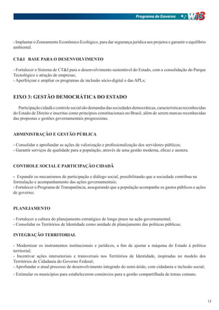 Programa de Governo




- Implantar o Zoneamento Econômico Ecológico, para dar segurança jurídica aos projetos e garantir o equilíbrio
ambiental.

CT&I BASE PARA O DESENVOLVIMENTO

- Fortalecer o Sistema de CT&I para o desenvolvimento sustentável do Estado, com a consolidação do Parque
Tecnológico e atração de empresas;
- Aperfeiçoar e ampliar os programas de inclusão sócio-digital e das APLs;


EIXO 3: GESTÃO DEMOCRÁTICA DO ESTADO

   Participação cidadã e controle social são demandas das sociedades democráticas, características reconhecidas
do Estado de Direito e inscritas como princípios constitucionais no Brasil, além de serem marcas reconhecidas
das propostas e gestões governamentais progressistas.


ADMINISTRAÇÃO E GESTÃO PÚBLICA

- Consolidar e aprofundar as ações de valorização e profissionalização dos servidores públicos;
- Garantir serviços de qualidade para a população, através de uma gestão moderna, eficaz e austera.


CONTROLE SOCIAL E PARTICIPAÇÃO CIDADÃ

- Expandir os mecanismos de participação e diálogo social, possibilitando que a sociedade contribua na
formulação e acompanhamento das ações governamentais;
- Fortalecer o Programa de Transparência, assegurando que a população acompanhe os gastos públicos e ações
de governo;


PLANEJAMENTO

- Fortalecer a cultura do planejamento estratégico de longo prazo na ação governamental;
- Consolidar os Territórios de Identidade como unidade de planejamento das políticas públicas;

INTEGRAÇÃO TERRITORIAL

- Modernizar os instrumentos institucionais e jurídicos, a fim de ajustar a máquina do Estado à política
territorial;
- Incentivar ações intersetoriais e transversais nos Territórios de Identidade, inspiradas no modelo dos
Territórios de Cidadania do Governo Federal;
- Aprofundar o atual processo de desenvolvimento integrado do semi-árido, com cidadania e inclusão social;
- Estimular os municípios para estabelecerem consórcios para a gestão compartilhada de temas comuns.




                                                                                                                  12
 