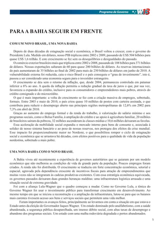 Programa de Governo




PARA A BAHIA SEGUIR EM FRENTE

COM UM NOVO BRASIL, UMA NOVA BAHIA

   Depois de duas décadas de estagnação social e econômica, o Brasil voltou a crescer, com o governo do
Presidente Lula. Medido em dólares, nosso PIB triplicou entre 2002 e 2009, passando de US$ 504 bilhões para
quase US$ 1,6 trilhão. E este crescimento se fez sem os desequilíbrios e desigualdades do passado.
   O comércio exterior brasileiro mais que triplicou entre 2002 e 2008, passando de 108 bilhões para 371 bilhões
de dólares. Nossas exportações saltaram de 60 para quase 200 bilhões de dólares. As reservas internacionais
do país aumentaram de 35 bilhões ao final de 2002 para mais de 250 bilhões de dólares em junho de 2010. A
vulnerabilidade externa foi reduzida, caiu o risco Brasil e o país conseguiu o “grau de investimento”, isto é,
passou a ser considerado uma economia segura para o investidor estrangeiro.
   O crescimento se deu sem o retorno da inflação, que, desde 2004, permaneceu controlada em patamar
inferior a 6% ao ano. A queda da inflação permitiu a redução gradual da taxa de juros o que, por sua vez,
favoreceu a expansão do crédito, inclusive para os consumidores e empreendedores mais pobres, através do
crédito consignado e do microcrédito.
   O que é mais importante: a volta do crescimento se fez com a criação massiva de empregos, sobretudo,
formais. Entre 2003 e maio de 2010, o país criou quase 10 milhões de postos com carteira assinada, o que
contribuiu para reduzir o desemprego aberto nas principais regiões metropolitanas de 12,6% em 2002 para
7,3% em abril de 2010.
   Graças ao aumento do emprego formal e da renda do trabalho, à valorização do salário mínimo e aos
programas sociais, como o Bolsa Família, à ampliação do crédito e ao apoio à agricultura familiar, 20 milhões
de brasileiros saíram da pobreza, 32 milhões ascenderam às classes médias e 10,6 milhões deixaram as favelas.
   Essa aceleração da mobilidade social expandiu o mercado interno para bens de consumo e, associada à
solidez de nosso sistema bancário e ao peso de nossas reservas, nos protegeu dos efeitos da crise mundial.
Esse impacto foi proporcionalmente maior no Nordeste, o que possibilitou romper o ciclo de estagnação
social e econômica que se arrastava há décadas, com efeitos positivos para a qualidade de vida da população
nordestina, sobretudo a mais pobre.


UMA NOVA BAHIA COM O NOVO BRASIL

   A Bahia viveu até recentemente a experiência de governos autoritários que se guiaram por um modelo
econômico que não melhorou as condições de vida de grande parte da população. Poucos empregos foram
criados. A renda não foi distribuída. O crescimento se traduziu em forte concentração econômica, setorial e
espacial, agravada pela dependência crescente de incentivos fiscais para atração de empreendimentos que
muitas vezes não se integraram às cadeias produtivas existentes. Com essa estratégia econômica equivocada,
os governos passados deixaram duas grandes heranças malditas: uma infraestrutura logística arrasada e uma
situação social de extrema gravidade.
   Foi com a aliança Lula-Wagner que o quadro começou a mudar. Como no Governo Lula, a tônica do
Governo Wagner foi usar o investimento público para transformar crescimento em desenvolvimento. Ao
mesmo tempo em que se iniciou a reconstrução e a ampliação da infraestrutura, lutou-se para que os baianos
mais carentes tivessem acesso aos bens e serviços sociais que permitem uma vida melhor.
       Foram importantes os avanços feitos, principalmente ao levarmos em conta a situação em que estava o
Estado antes da eleição do Governador Jaques Wagner. Um estado dominado pelo analfabetismo, com a saúde
abandonada, a segurança pública desaparelhada, um imenso débito social, com altas taxas de desemprego e
abandono dos programas sociais. Um estado com uma malha rodoviária degradada e portos abandonados.
                                                                                                                   5
 