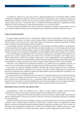 Programa de Governo




   A mudança de cenário teve como força motriz o papel preponderante do investimento público, federal
e estadual, na ampliação da oferta de serviços sociais básicos (construção de novos hospitais, programa de
alfabetização de adultos, expansão dos serviços de segurança pública) e da infra-estrutura hídrica, urbana e
logística (água para todos e saneamento básico, construção de habitações populares, recuperação da malha
rodoviária, novos investimentos em infra-estrutura portuária, novo vetor ferroviário).
   São esses investimentos públicos que estão no centro das mudanças na situação social da Bahia, com um
novo modelo de desenvolvimento que está permitindo uma evolução dos principais indicadores sociais.


CRESCER REPARTINDO

   O antigo modelo econômico levou à formação de algumas ilhas de prosperidade, sobretudo na região
metropolitana de Salvador e em alguns centros urbanos médios, situados, principalmente, nas fronteiras do
território baiano. Acrescente-se que o semi-árido, região que abriga quase metade da população da Bahia,
pouco se beneficiou da expansão desses pólos econômicos.
   A concentração espacial e setorial da economia deve ser enfrentada com políticas públicas que garantam o
mínimo de equilíbrio entre regiões e entre diferentes atividades econômicas. Ao mesmo tempo, cabe ao Estado
assegurar que o desenvolvimento também se faça com maior equidade social, assegurando a todos condições
de acesso ao básico para existência com dignidade e às oportunidades abertas pela retomada do crescimento.
   O Governo Wagner tem mobilizado recursos nacionais e estaduais para a realização desses objetivos. Em
parceria com o governo federal, estão sendo abertos novos corredores de transporte, com destaque para a
Ferrovia Oeste-Leste e o Porto Sul, em Ilhéus. Outras ações, como a implantação de novos equipamentos de
saúde, educação e transporte em cidades médias reforçam a desconcentração. Hospitais estão sendo construídos
ou reformados no interior, como nos casos de Irecê, Juazeiro, Santo Antônio de Jesus e Feira de Santana.
   Tudo isso se faz cuidando dos investimentos industriais, que a Bahia atrai em quantidade crescente, em
setores que vão da mineração à produção de energia eólica, da indústria química à produção de alimentos.
   Uma síntese da excelente conjuntura econômica da Bahia não estará completa sem que se lembre do
desempenho das atividades de construção civil e comércio. Por todo o estado, multiplicam-se os lançamentos
de imóveis residenciais, que somados à expansão das obras públicas, agora acelerada, dará sustentação a este
setor fundamental para a criação de emprego.
   Nesses três últimos anos, o PIB baiano cresceu mais de 12%, apesar do impacto da crise internacional entre
2008 e 2009. Só no primeiro trimestre deste ano a taxa alcançou 9,5%, com expectativa para acima de 7%
para o presente ano. Confirmada esta taxa, o crescimento médio anual durante o primeiro governo Wagner
atingirá 4,5%. É essa ótima e sustentável performance que tem levado a Bahia a novos recordes na geração de
empregos. Quase 230 mil empregos formais foram criados de janeiro de 2007 até maio de 2010.

REPARTIR PARA CONTINUAR CRESCENDO

   Acompanhando o Brasil do Presidente Lula, a Bahia de Jaques Wagner também acumula avanços
consistentes no campo social, apesar do quadro de pobreza que ainda persiste no nosso Estado.
   Nossa missão é o resgate da dívida social acumulada nos governos passados, impulsionando a distribuição da
riqueza, transformando os frutos do crescimento econômico em desenvolvimento para melhorar as condições
de vida dos baianos.
   A política social dos governos Lula e Wagner comprovou que não somente é possível reduzir aceleradamente
a pobreza, como é também plausível eliminar no médio prazo a penúria extrema. Isso depende de vontade
política e também da construção de políticas públicas capazes de apressar a ascensão social. Nesse sentido, são
referências numa estratégia de inclusão social, o TOPA, que está alfabetizando 1 milhão de pessoas, e o Água
para Todos, que já beneficiou 2,5 milhões de pessoas, ambos os maiores programas em curso no Brasil.
                                                                                                                  6
 