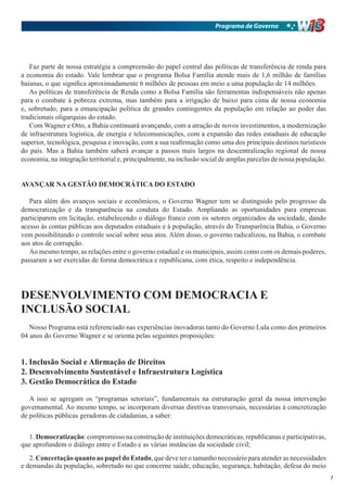Programa de Governo




   Faz parte de nossa estratégia a compreensão do papel central das políticas de transferência de renda para
a economia do estado. Vale lembrar que o programa Bolsa Família atende mais de 1,6 milhão de famílias
baianas, o que significa aproximadamente 6 milhões de pessoas em meio a uma população de 14 milhões.
   As políticas de transferência de Renda como a Bolsa Família são ferramentas indispensáveis não apenas
para o combate à pobreza extrema, mas também para a irrigação de baixo para cima de nossa economia
e, sobretudo, para a emancipação política de grandes contingentes da população em relação ao poder das
tradicionais oligarquias do estado.
   Com Wagner e Otto, a Bahia continuará avançando, com a atração de novos investimentos, a modernização
de infraestrutura logística, de energia e telecomunicações, com a expansão das redes estaduais de educação
superior, tecnológica, pesquisa e inovação, com a sua reafirmação como uma dos principais destinos turísticos
do país. Mas a Bahia também saberá avançar a passos mais largos na descentralização regional de nossa
economia, na integração territorial e, principalmente, na inclusão social de amplas parcelas de nossa população.


AVANÇAR NA GESTÃO DEMOCRÁTICA DO ESTADO

   Para além dos avanços sociais e econômicos, o Governo Wagner tem se distinguido pelo progresso da
democratização e da transparência na conduta do Estado. Ampliando as oportunidades para empresas
participarem em licitação, estabelecendo o diálogo franco com os setores organizados da sociedade, dando
acesso às contas públicas aos deputados estaduais e à população, através do Transparência Bahia, o Governo
vem possibilitando o controle social sobre seus atos. Além disso, o governo radicalizou, na Bahia, o combate
aos atos de corrupção.
   Ao mesmo tempo, as relações entre o governo estadual e os municipais, assim como com os demais poderes,
passaram a ser exercidas de forma democrática e republicana, com ética, respeito e independência.




DESENVOLVIMENTO COM DEMOCRACIA E
INCLUSÃO SOCIAL
   Nosso Programa está referenciado nas experiências inovadoras tanto do Governo Lula como dos primeiros
04 anos do Governo Wagner e se orienta pelas seguintes proposições:


1. Inclusão Social e Afirmação de Direitos
2. Desenvolvimento Sustentável e Infraestrutura Logística
3. Gestão Democrática do Estado

   A isso se agregam os “programas setoriais”, fundamentais na estruturação geral da nossa intervenção
governamental. Ao mesmo tempo, se incorporam diversas diretivas transversais, necessárias à concretização
de políticas públicas geradoras de cidadanias, a saber:


  1. Democratização: compromisso na construção de instituições democráticas, republicanas e participativas,
que aprofundem o diálogo entre o Estado e as várias instâncias da sociedade civil;
   2. Concertação quanto ao papel do Estado, que deve ter o tamanho necessário para atender as necessidades
e demandas da população, sobretudo no que concerne saúde, educação, segurança, habitação, defesa do meio
                                                                                                                   7
 