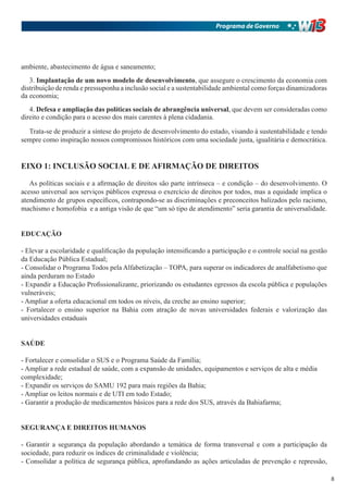 Programa de Governo




ambiente, abastecimento de água e saneamento;
   3. Implantação de um novo modelo de desenvolvimento, que assegure o crescimento da economia com
distribuição de renda e pressuponha a inclusão social e a sustentabilidade ambiental como forças dinamizadoras
da economia;
   4. Defesa e ampliação das políticas sociais de abrangência universal, que devem ser consideradas como
direito e condição para o acesso dos mais carentes à plena cidadania.

  Trata-se de produzir a síntese do projeto de desenvolvimento do estado, visando à sustentabilidade e tendo
sempre como inspiração nossos compromissos históricos com uma sociedade justa, igualitária e democrática.


EIXO 1: INCLUSÃO SOCIAL E DE AFIRMAÇÃO DE DIREITOS

   As políticas sociais e a afirmação de direitos são parte intrínseca – e condição – do desenvolvimento. O
acesso universal aos serviços públicos expressa o exercício de direitos por todos, mas a equidade implica o
atendimento de grupos específicos, contrapondo-se as discriminações e preconceitos balizados pelo racismo,
machismo e homofobia e a antiga visão de que “um só tipo de atendimento” seria garantia de universalidade.


EDUCAÇÃO

- Elevar a escolaridade e qualificação da população intensificando a participação e o controle social na gestão
da Educação Pública Estadual;
- Consolidar o Programa Todos pela Alfabetização – TOPA, para superar os indicadores de analfabetismo que
ainda perduram no Estado
- Expandir a Educação Profissionalizante, priorizando os estudantes egressos da escola pública e populações
vulneráveis;
- Ampliar a oferta educacional em todos os níveis, da creche ao ensino superior;
- Fortalecer o ensino superior na Bahia com atração de novas universidades federais e valorização das
universidades estaduais


SAÚDE

- Fortalecer e consolidar o SUS e o Programa Saúde da Família;
- Ampliar a rede estadual de saúde, com a expansão de unidades, equipamentos e serviços de alta e média
complexidade;
- Expandir os serviços do SAMU 192 para mais regiões da Bahia;
- Ampliar os leitos normais e de UTI em todo Estado;
- Garantir a produção de medicamentos básicos para a rede dos SUS, através da Bahiafarma;


SEGURANÇA E DIREITOS HUMANOS

- Garantir a segurança da população abordando a temática de forma transversal e com a participação da
sociedade, para reduzir os índices de criminalidade e violência;
- Consolidar a política de segurança pública, aprofundando as ações articuladas de prevenção e repressão,

                                                                                                                  8
 