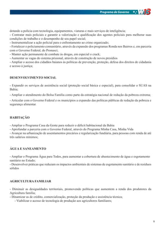 Programa de Governo




dotando a polícia com tecnologia, equipamentos, viaturas e mais serviços de inteligência;
- Contratar mais policiais e garantir a valorização e qualificação dos agentes policiais para melhorar suas
condições de trabalho e o desempenho de seu papel social;
- Instrumentalizar a ação policial para o enfrentamento ao crime organizado;
- Fortalecer o policiamento comunitário, através da expansão dos programas Ronda nos Bairros e, em parceria
com o Governo Federal, do Pronasci;
- Manter ação permanente de combate às drogas, em especial o crack;
- Aumentar as vagas do sistema prisional, através de construção de novos presídios
- Ampliar o acesso dos cidadãos baianos às políticas de prevenção, proteção, defesa dos direitos de cidadania
e acesso à justiça;


DESENVOLVIMENTO SOCIAL

- Expandir os serviços de assistência social (proteção social básica e especial), para consolidar o SUAS na
Bahia;
- Ampliar o atendimento do Bolsa Família como parte da estratégia nacional de redução da pobreza extrema;
- Articular com o Governo Federal e os municípios a expansão das políticas públicas de redução da pobreza e
segurança alimentar.



HABITAÇÃO

- Ampliar o Programa Casa da Gente para reduzir o déficit habitacional da Bahia
- Aprofundar a parceria com o Governo Federal, através do Programa Minha Casa, Minha Vida
- Avançar na urbanização de assentamentos precários e regularização fundiária, para pessoas com renda de até
três salários mínimos;


ÁGUA E SANEAMENTO

- Ampliar o Programa Água para Todos, para aumentar a cobertura de abastecimento de água e esgotamento
sanitário no Estado;
- Desenvolver práticas que reduzam os impactos ambientais de sistemas de esgotamento sanitário e de resíduos
sólidos



AGRICULTURA FAMILIAR

- Diminuir as desigualdades territoriais, promovendo políticas que aumentem a renda dos produtores da
Agricultura família;
- Dinamizar as de crédito, comercialização, proteção da produção e assistência técnica;
    - Viabilizar o acesso de tecnologia de produção aos agricultores familiares;




                                                                                                                9
 