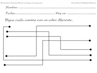 Nombre: ......................................................................................
Fecha:............................................ Hoy es: ................................
Sigue cada camino con un color diferente.
Benito García Peinado. Maestro de Apoyo a la integración. Desarrollo de Habilidades Básicas.
 