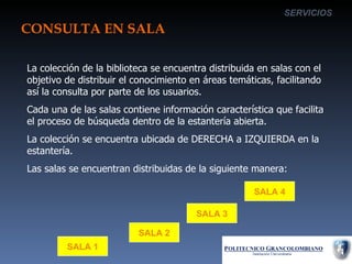 CONSULTA EN SALA SERVICIOS La colección de la biblioteca se encuentra distribuida en salas con el objetivo de distribuir el conocimiento en áreas temáticas, facilitando así la consulta por parte de los usuarios. Cada una de las salas contiene información característica que facilita el proceso de búsqueda dentro de la estantería abierta. La colección se encuentra ubicada de DERECHA a IZQUIERDA en la estantería. Las salas se encuentran distribuidas de la siguiente manera: SALA 1 SALA 2 SALA 3 SALA 4 