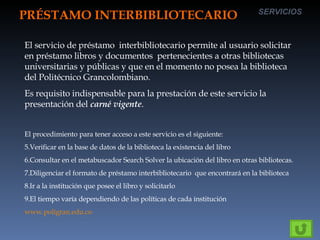 PRÉSTAMO INTERBIBLIOTECARIO SERVICIOS El servicio de préstamo  interbibliotecario permite al usuario solicitar en préstamo libros y documentos  pertenecientes a otras bibliotecas universitarias y públicas y que en el momento no posea la biblioteca del Politécnico Grancolombiano. Es requisito indispensable para la prestación de este servicio la presentación del  carné vigente . El procedimiento para tener acceso a este servicio es el siguiente: Verificar en la base de datos de la biblioteca la existencia del libro Consultar en el metabuscador Search Solver la ubicación del libro en otras bibliotecas. Diligenciar el formato de préstamo interbibliotecario  que encontrará en la biblioteca Ir a la institución que posee el libro y solicitarlo El tiempo varía dependiendo de las políticas de cada institución www.poligran.edu.co 