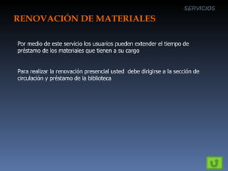 RENOVACIÓN DE MATERIALES SERVICIOS Por medio de este servicio los usuarios pueden extender el tiempo de préstamo de los materiales que tienen a su cargo Para realizar la renovación presencial usted  debe dirigirse a la sección de circulación y préstamo de la biblioteca 