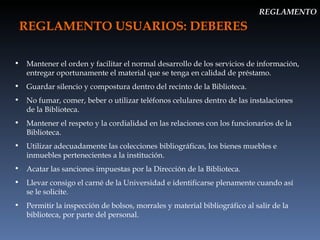 REGLAMENTO USUARIOS: DEBERES REGLAMENTO Mantener el orden y facilitar el normal desarrollo de los servicios de información, entregar oportunamente el material que se tenga en calidad de préstamo. Guardar silencio y compostura dentro del recinto de la Biblioteca. No fumar, comer, beber o utilizar teléfonos celulares dentro de las instalaciones de la Biblioteca. Mantener el respeto y la cordialidad en las relaciones con los funcionarios de la Biblioteca. Utilizar adecuadamente las colecciones bibliográficas, los bienes muebles e inmuebles pertenecientes a la institución. Acatar las sanciones impuestas por la Dirección de la Biblioteca. Llevar consigo el carné de la Universidad e identificarse plenamente cuando así se le solicite. Permitir la inspección de bolsos, morrales y material bibliográfico al salir de la biblioteca, por parte del personal. 