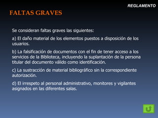 FALTAS GRAVES REGLAMENTO Se consideran faltas graves las siguientes: a) El daño material de los elementos puestos a disposición de los usuarios. b) La falsificación de documentos con el fin de tener acceso a los servicios de la Biblioteca, incluyendo la suplantación de la persona titular del documento válido como identificación. c) La sustracción de material bibliográfico sin la correspondiente autorización. d) El irrespeto al personal administrativo, monitores y vigilantes asignados en las diferentes salas. 