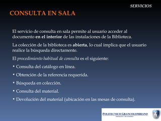 CONSULTA EN SALA SERVICIOS El servicio de consulta en sala permite al usuario acceder al documento  en el interior  de las instalaciones de la Biblioteca. La colección de la biblioteca es  abierta , lo cual implica que el usuario realice la búsqueda directamente. El  procedimiento habitual de consulta  es el siguiente: Consulta del catálogo en línea. Obtención de la referencia requerida. Búsqueda en colección. Consulta del material. Devolución del material (ubicación en las mesas de consulta). 