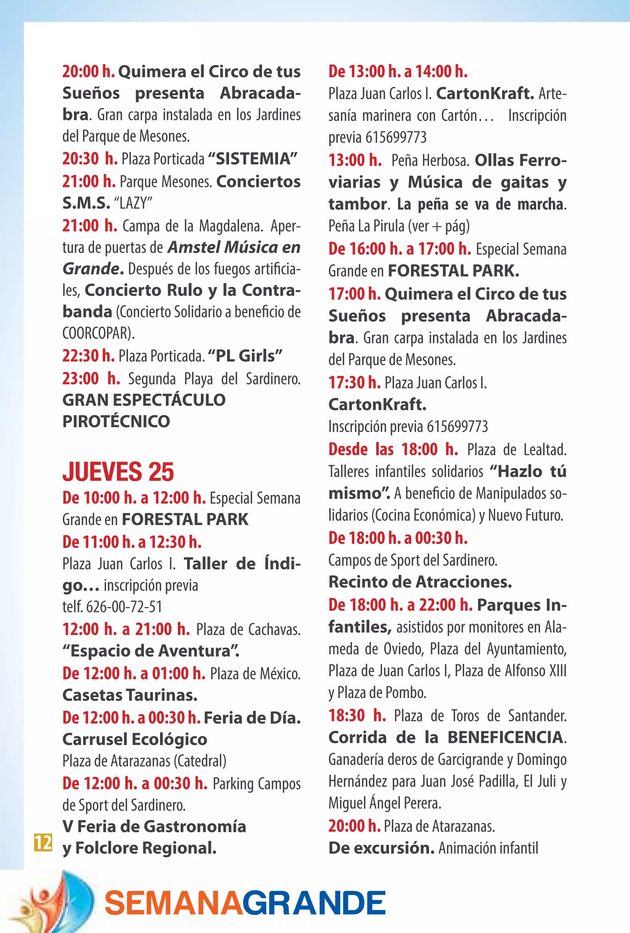 12
20:00 h. Quimera el Circo de tus
Sueños presenta Abracada-
bra. Gran carpa instalada en los Jardines
del Parque de Mesones.
20:30 h. Plaza Porticada “SISTEMIA”
21:00 h. Parque Mesones. Conciertos
S.M.S. “LAZY”
21:00 h. Campa de la Magdalena. Aper-
tura de puertas de Amstel Música en
Grande. Después de los fuegos artificia-
les, Concierto Rulo y la Contra-
banda (Concierto Solidario a beneficio de
COORCOPAR).           
22:30 h. Plaza Porticada.“PL Girls”
23:00 h. Segunda Playa del Sardinero.
GRAN ESPECTÁCULO
PIROTÉCNICO
JUEVES 25
De 10:00 h. a 12:00 h. Especial Semana
Grande en FORESTAL PARK
De 11:00 h. a 12:30 h.
Plaza Juan Carlos I. Taller de Índi-
go… inscripción previa
telf. 626-00-72-51
12:00 h. a 21:00 h. Plaza de Cachavas.
“Espacio de Aventura”.
De 12:00 h. a 01:00 h. Plaza de México.
Casetas Taurinas.
De12:00h.a00:30h.Feria de Día.
Carrusel Ecológico
Plaza de Atarazanas (Catedral)
De 12:00 h. a 00:30 h. Parking Campos
de Sport del Sardinero.
V Feria de Gastronomía
y Folclore Regional.
De 13:00 h. a 14:00 h.
Plaza Juan Carlos I. CartonKraft. Arte-
sanía marinera con Cartón… Inscripción
previa 615699773
13:00 h. Peña Herbosa. Ollas Ferro-
viarias y Música de gaitas y
tambor. La peña se va de marcha.
Peña La Pirula (ver + pág)
De 16:00 h. a 17:00 h. Especial Semana
Grande en FORESTAL PARK.
17:00 h. Quimera el Circo de tus
Sueños presenta Abracada-
bra. Gran carpa instalada en los Jardines
del Parque de Mesones.
17:30 h. Plaza Juan Carlos I.
CartonKraft.
Inscripción previa 615699773
Desde las 18:00 h. Plaza de Lealtad.
Talleres infantiles solidarios “Hazlo tú
mismo”. A beneficio de Manipulados so-
lidarios (Cocina Económica) y Nuevo Futuro.
De 18:00 h. a 00:30 h.
Campos de Sport del Sardinero.
Recinto de Atracciones.
De 18:00 h. a 22:00 h. Parques In-
fantiles, asistidos por monitores en Ala-
meda de Oviedo, Plaza del Ayuntamiento,
Plaza de Juan Carlos I, Plaza de Alfonso XIII
y Plaza de Pombo.
18:30 h. Plaza de Toros de Santander.
Corrida de la BENEFICENCIA.
Ganadería deros de Garcigrande y Domingo
Hernández para Juan José Padilla, El Juli y
Miguel Ángel Perera.
20:00 h.Plaza de Atarazanas.
De excursión. Animación infantil
 