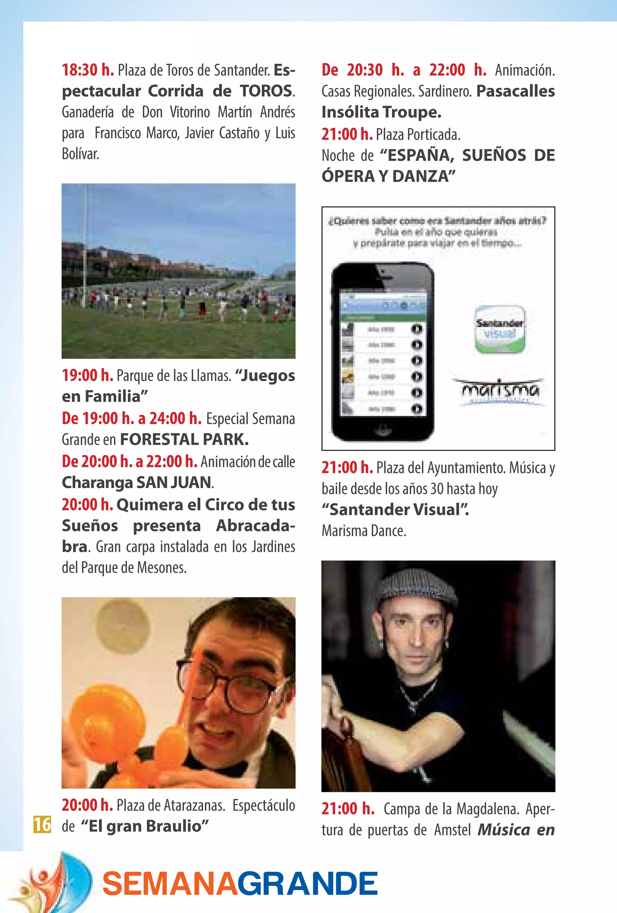 16
18:30 h. Plaza de Toros de Santander. Es-
pectacular Corrida de TOROS.
Ganadería de Don Vitorino Martín Andrés
para  Francisco Marco, Javier Castaño y Luis
Bolívar. 
19:00 h. Parque de las Llamas. “Juegos
en Familia”
De 19:00 h. a 24:00 h. Especial Semana
Grande en FORESTAL PARK.
De 20:00 h. a 22:00 h.Animacióndecalle
Charanga SAN JUAN.
20:00 h. Quimera el Circo de tus
Sueños presenta Abracada-
bra. Gran carpa instalada en los Jardines
del Parque de Mesones.
20:00 h. Plaza de Atarazanas. Espectáculo
de “El gran Braulio”
De 20:30 h. a 22:00 h. Animación.
Casas Regionales. Sardinero. Pasacalles
Insólita Troupe.
21:00 h.Plaza Porticada.
Noche de “ESPAÑA, SUEÑOS DE
ÓPERA Y DANZA”
21:00 h. Plaza del Ayuntamiento. Música y
baile desde los años 30 hasta hoy
“Santander Visual”.
Marisma Dance.
21:00 h. Campa de la Magdalena. Aper-
tura de puertas de Amstel Música en
 